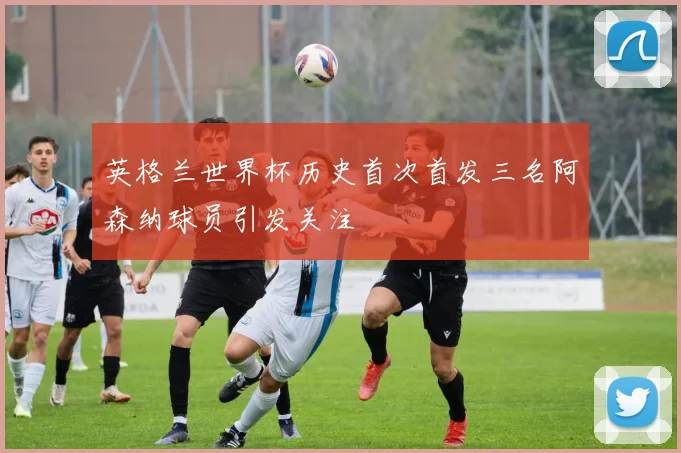 英格兰世界杯历史首次首发三名阿森纳球员引发关注
