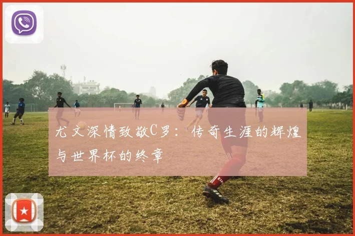 尤文深情致敬C罗：传奇生涯的辉煌与世界杯的终章