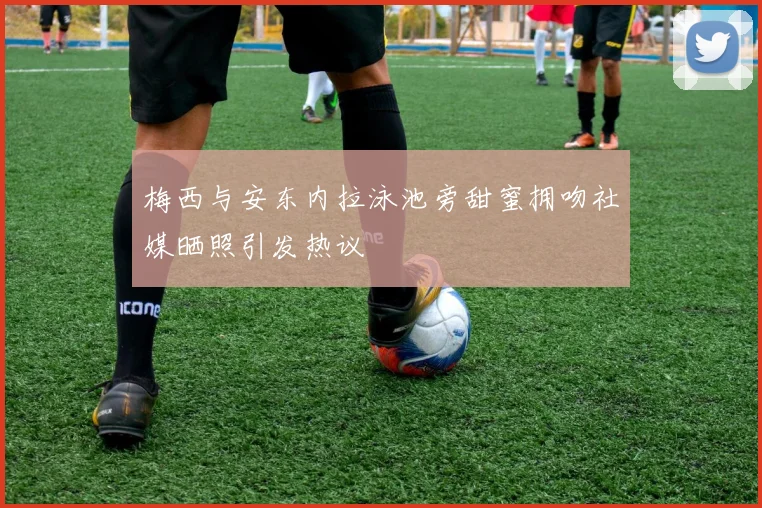 梅西与安东内拉泳池旁甜蜜拥吻社媒晒照引发热议