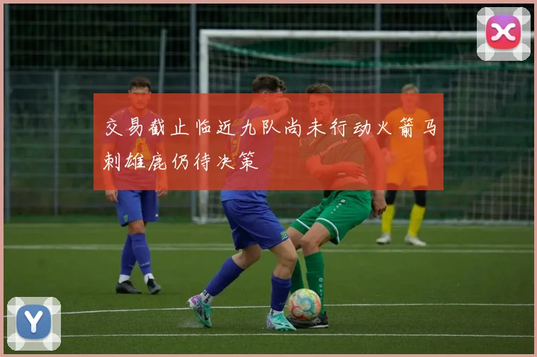 交易截止临近九队尚未行动火箭马刺雄鹿仍待决策