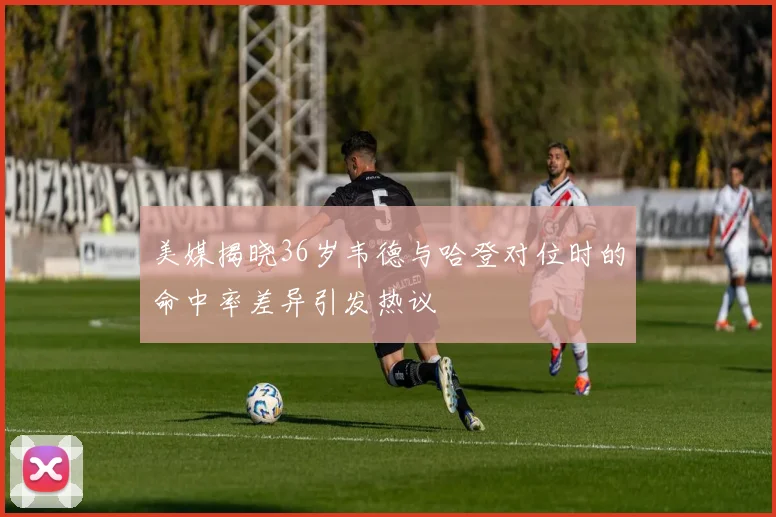 美媒揭晓36岁韦德与哈登对位时的命中率差异引发热议