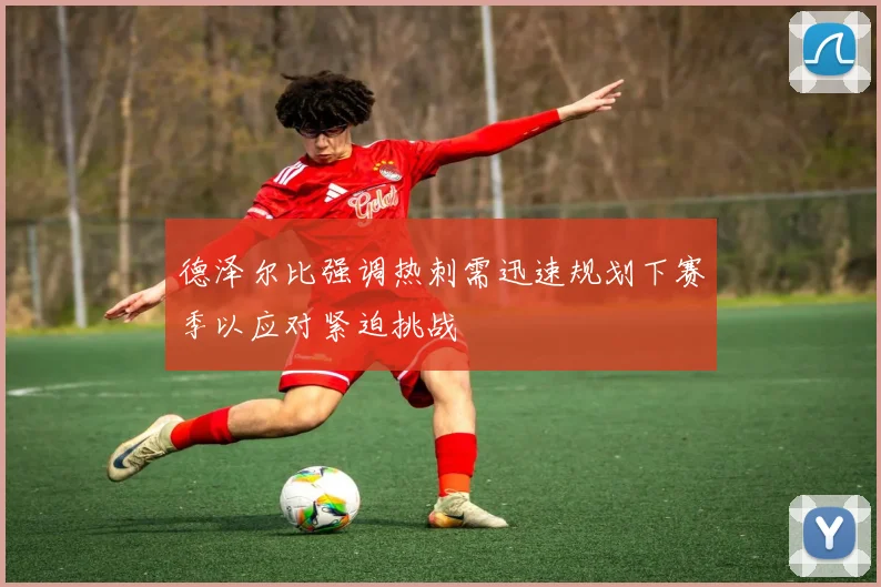 德泽尔比强调热刺需迅速规划下赛季以应对紧迫挑战