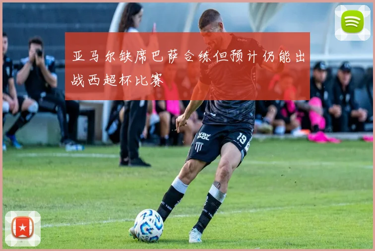 亚马尔缺席巴萨合练但预计仍能出战西超杯比赛