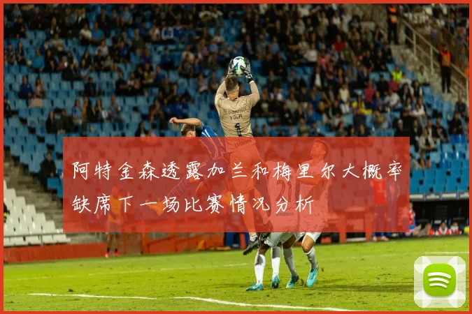 阿特金森透露加兰和梅里尔大概率缺席下一场比赛情况分析
