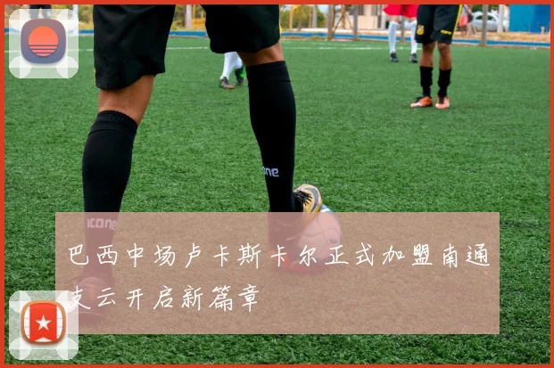 巴西中场卢卡斯卡尔正式加盟南通支云开启新篇章