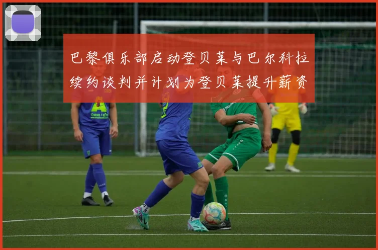 巴黎俱乐部启动登贝莱与巴尔科拉续约谈判并计划为登贝莱提升薪资待遇