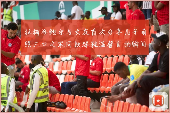 拉梅洛鲍尔与女友首次分享儿子萌照三口之家同款球鞋温馨自拍瞬间