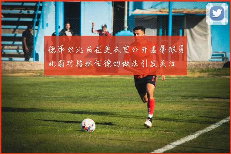 德泽尔比或在更衣室公开羞辱球员此前对格林伍德的做法引发关注