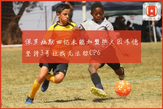 保罗幽默回忆未能加盟热火因韦德坚持3号让我无法称CP6