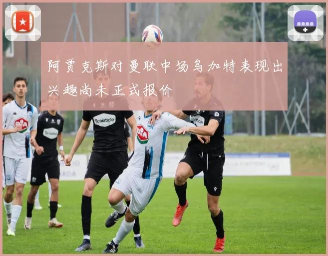 阿贾克斯对曼联中场乌加特表现出兴趣尚未正式报价