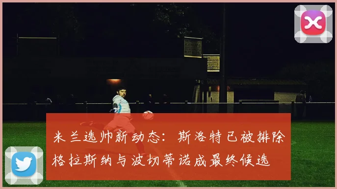 米兰选帅新动态：斯洛特已被排除格拉斯纳与波切蒂诺成最终候选