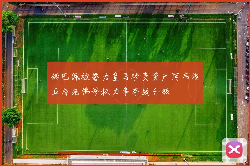 姆巴佩被誉为皇马珍贵资产阿韦洛亚与老佛爷权力争夺战升级