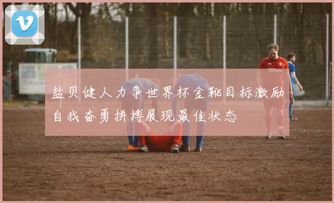 盐贝健人力争世界杯金靴目标激励自我奋勇拼搏展现最佳状态